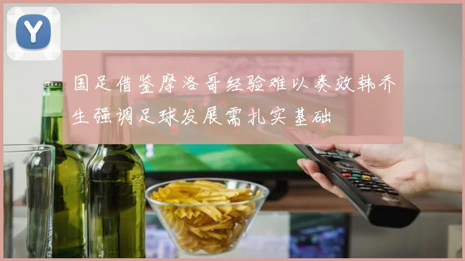 国足借鉴摩洛哥经验难以奏效韩乔生强调足球发展需扎实基础