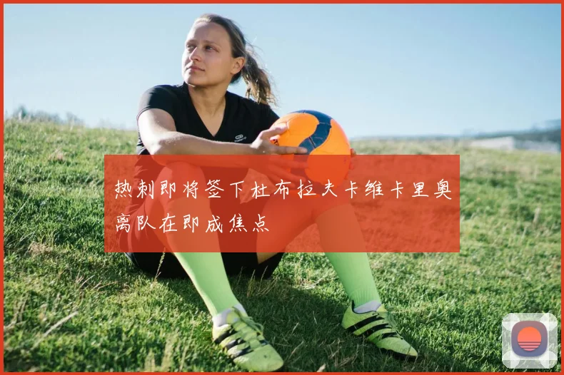 热刺即将签下杜布拉夫卡维卡里奥离队在即成焦点