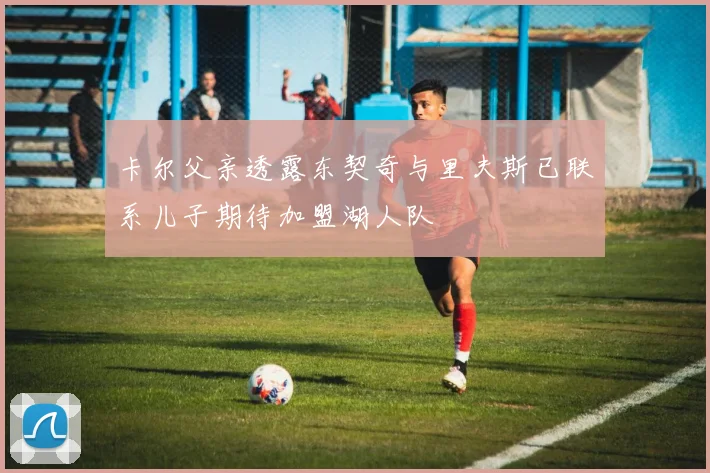 卡尔父亲透露东契奇与里夫斯已联系儿子期待加盟湖人队