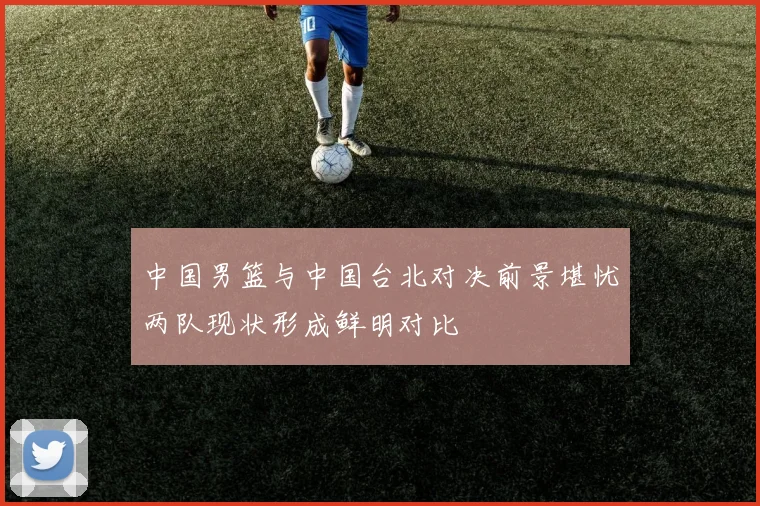 中国男篮与中国台北对决前景堪忧两队现状形成鲜明对比