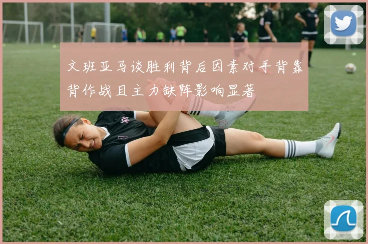 文班亚马谈胜利背后因素对手背靠背作战且主力缺阵影响显著