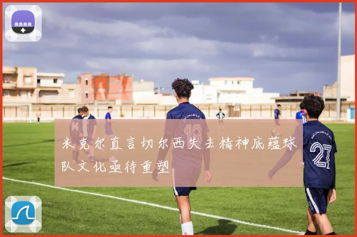 米克尔直言切尔西失去精神底蕴球队文化亟待重塑