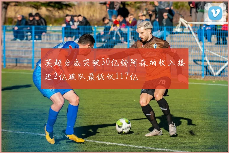 英超分成突破30亿镑阿森纳收入接近2亿狼队最低仅117亿