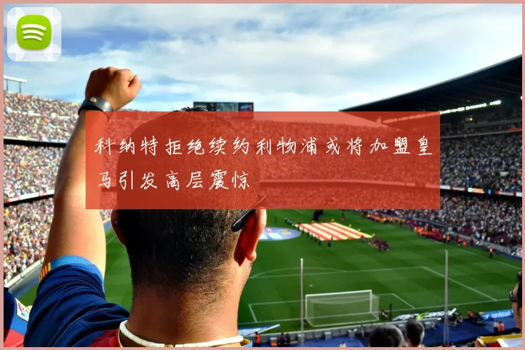 科纳特拒绝续约利物浦或将加盟皇马引发高层震惊