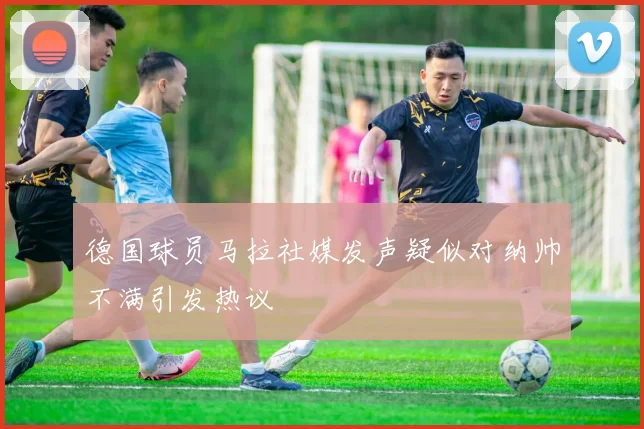 德国球员马拉社媒发声疑似对纳帅不满引发热议