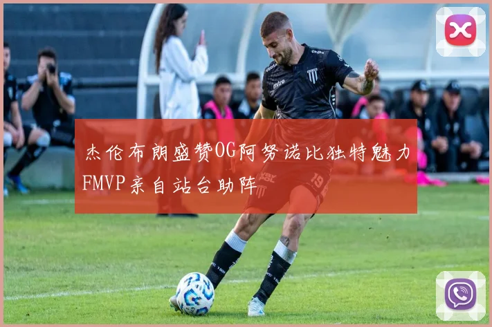 杰伦布朗盛赞OG阿努诺比独特魅力FMVP亲自站台助阵