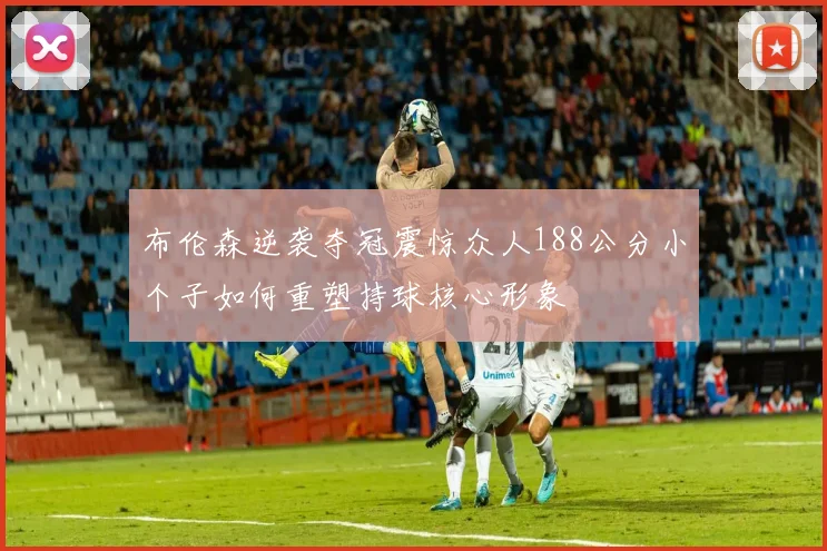 布伦森逆袭夺冠震惊众人188公分小个子如何重塑持球核心形象