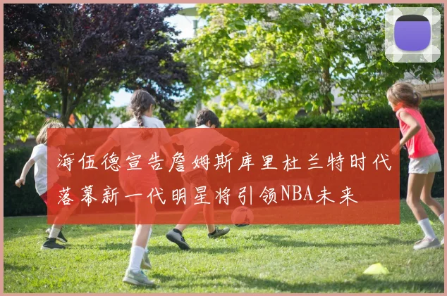 海伍德宣告詹姆斯库里杜兰特时代落幕新一代明星将引领NBA未来