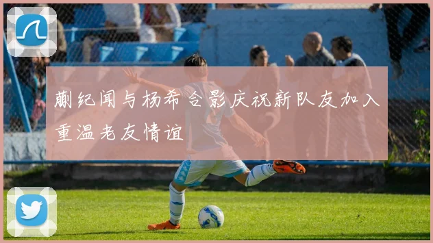 蒯纪闻与杨希合影庆祝新队友加入重温老友情谊