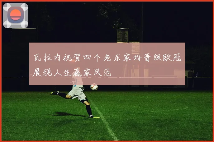 瓦拉内祝贺四个老东家均晋级欧冠展现人生赢家风范