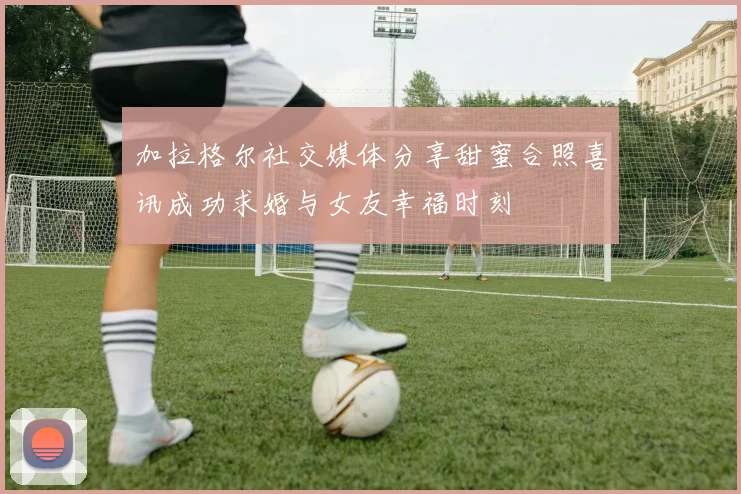 加拉格尔社交媒体分享甜蜜合照喜讯成功求婚与女友幸福时刻