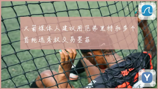 火箭媒体人建议用范弗里特和多个首轮选秀权交易墨菲