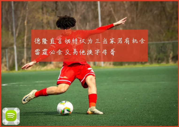 德隆直言切特仅为三当家若有机会雷霆必会交易他换字母哥