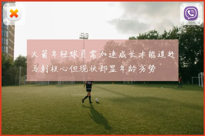 火箭年轻球员需加速成长才能追赶马刺核心但现状却显年龄劣势