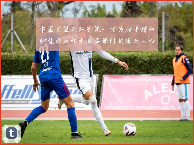 中国女篮全队齐聚一堂为唐子婷和钟佳丽庆祝生日温馨时刻感动人心