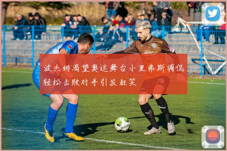 波杰姆渴望奥运舞台小里弗斯调侃轻松击败对手引发狂笑