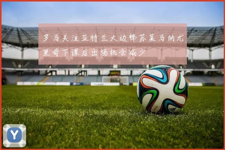 罗马关注亚特兰大边锋苏莱马纳尤里奇下课后出场机会减少